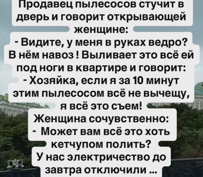 Продавец пылесосов стучит в дверь и говорит открывающей женщине: - Видите, у меня в руках ведро? В нём навоз ! Выливает это всё ей под ноги в квартире и говорит: - Хозяйка, если я за 10 минут этим пылесосом всё не вычещу, я всё это съем! Женщина сочувственно: - Может вам всё это хоть кетчупом полить? У нас электричество до завтра отключили ...