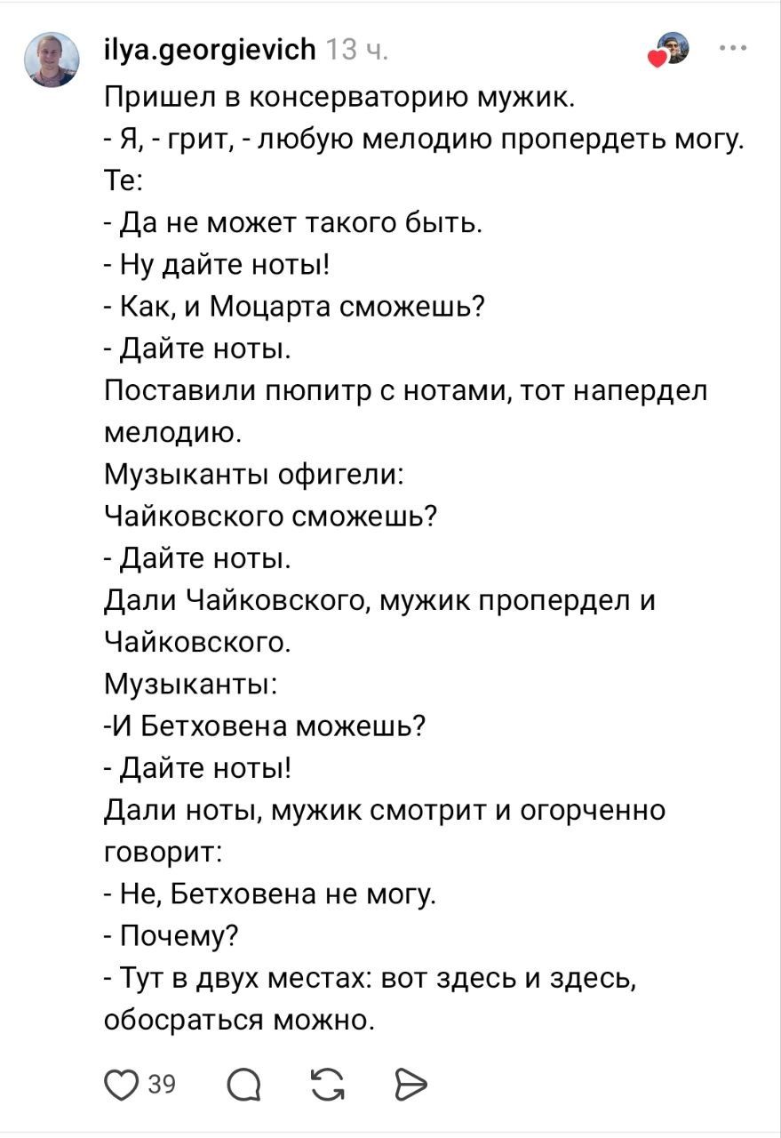 Пришел в консерваторию мужик. - Я, - грит, - любую мелодию пропердеть могу. Те: - Да не может такого быть. - Ну дайте ноты! - Как, и Моцарта сможешь? - Дайте ноты. Поставили пюпитр с нотами, тот напердел мелодию. Музыканты офигели: Чайковского сможешь? - Дайте ноты. Дали Чайковского, мужик пропердел и Чайковского. Музыканты: -И Бетховена можешь? -