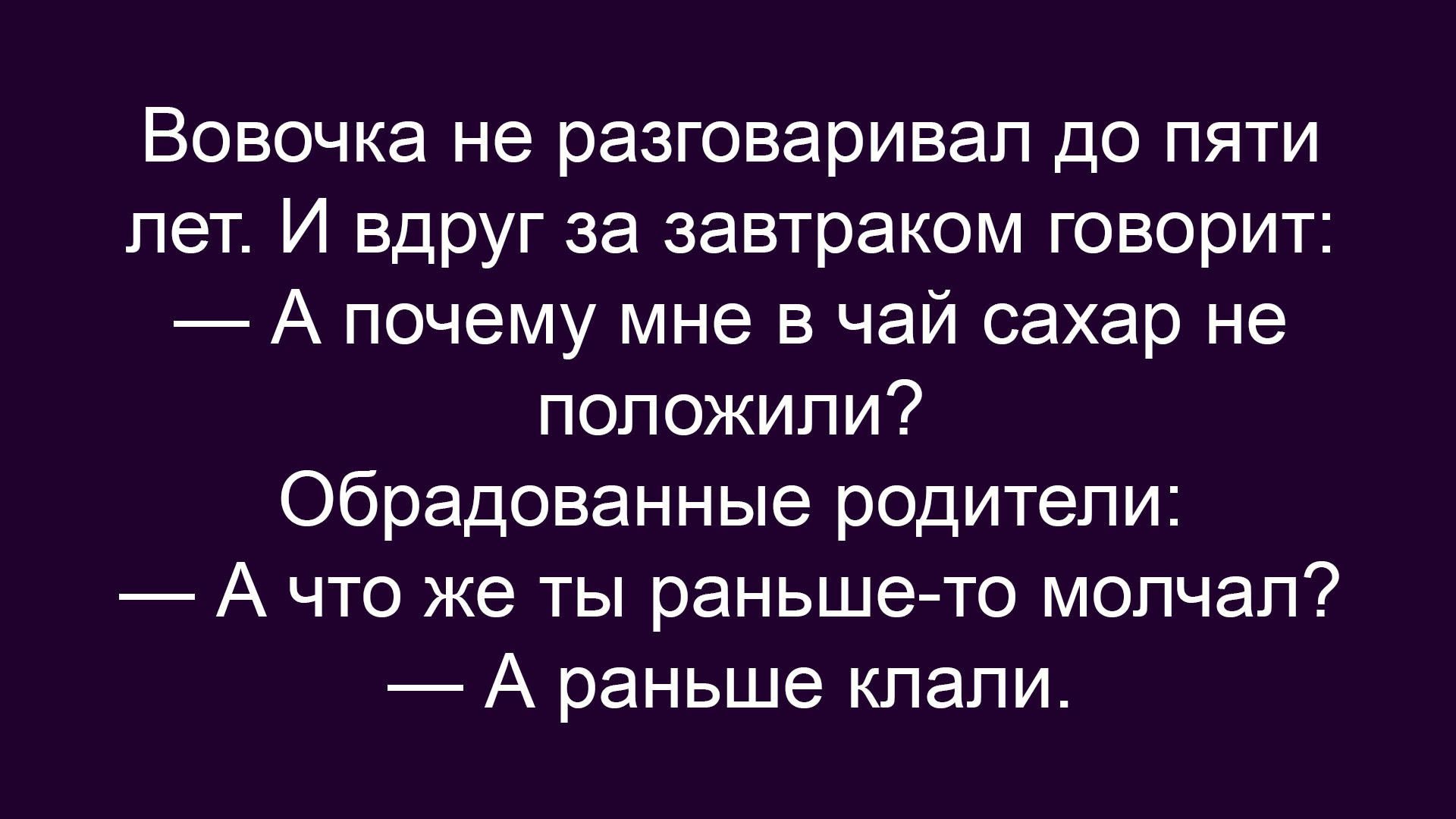 Вовочка не разговаривал до пяти лет. И вдруг за завтраком говорит: — А почему мне в чай сахар не положили? Обрадованные родители: — А что же ты раньше-то молчал? — А раньше клали.