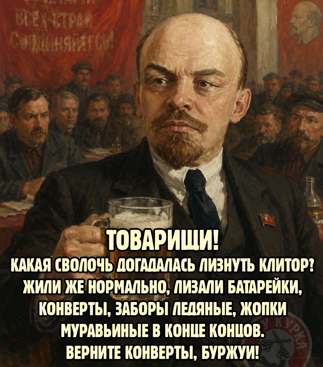 ВСЕХ СТРАН СОЕДИНЯЙТЕСЬ! ТОВАРИЩИ! КАКАЯ СВОЛОЧЬ ДОГАДАЛАСЬ ЛИЗНУТЬ КЛИТОР? ЖИЛИ ЖЕ НОРМАЛЬНО, ЛИЗАЛИ БАТАРЕЙКИ, КОНВЕРТЫ, ЗАБОРЫ ЛЕДЯНЫЕ, ЖОПКИ МУРАВЬИНЫЕ В КОНЦЕ КОНЦОВ. ВЕРНИТЕ КОНВЕРТЫ, БУРЖУИ!