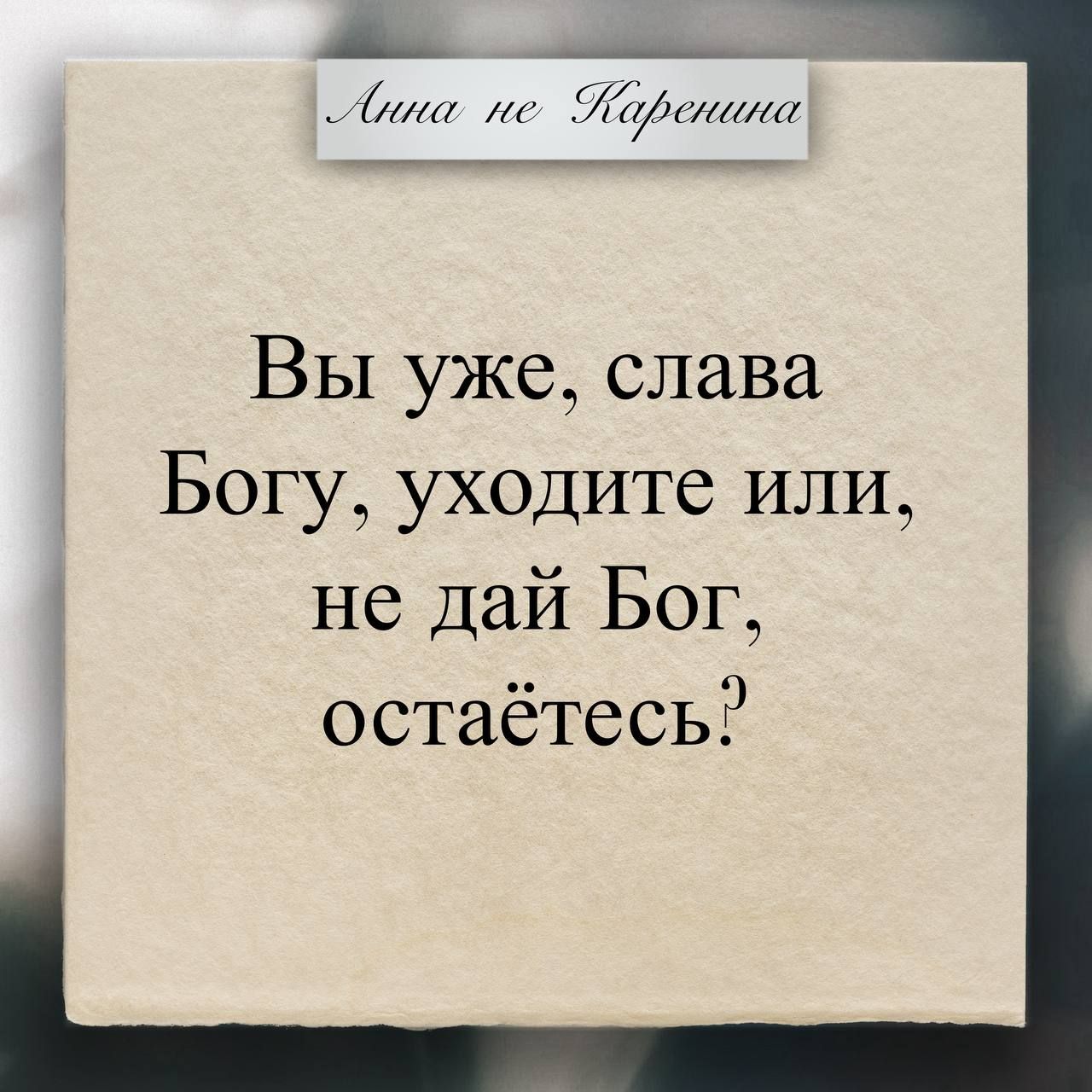 Анна не Каренина
Вы уже, слава Богу, уходите или, не дай Бог, остаётесь?