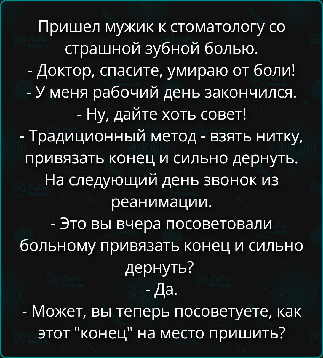 Пришел мужик к стоматологу со страшной зубной болью. - Доктор, спасите, умираю от боли! - У меня рабочий день закончился. - Ну, дайте хоть совет! - Традиционный метод - взять нитку, привязать конец и сильно дернуть. На следующий день звонок из реанимации. - Это вы вчера посоветовали больному привязать конец и сильно дернуть? - Да. - Может, вы