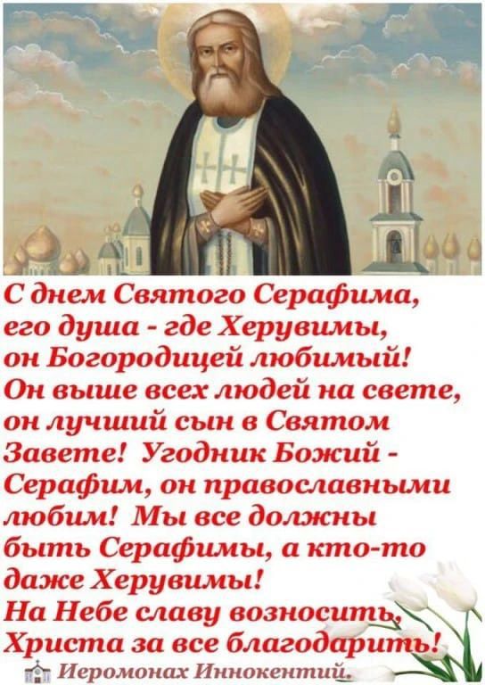 С днем Святого Серафима,
его душа - где Херувимы,
он Богородицей любимый!
Он выше всех людей на свете,
он лучший сын в Святом Завете!
Угодник Божий - Серафим,
он православными любим!
Мы все должны быть Серафимы,
а кто-то даже Херувимы!
На Небе славу возносить,
Христа за все благодарить!
Иеромонах Иннокентий.