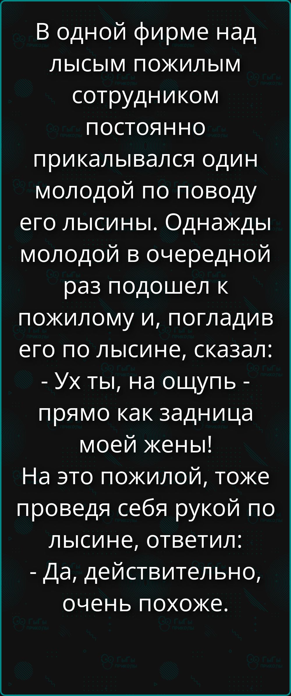 В одной фирме над лысым пожилым сотрудником постоянно прикалывался один молодой по поводу его лысины. Однажды молодой в очередной раз подошел к пожилому и, погладив его по лысине, сказал: - Ух ты, на ощупь - прямо как задница моей жены! На это пожилой, тоже проведя себя рукой по лысине, ответил: - Да, действительно, очень похоже.