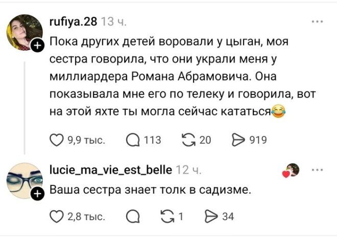 rufiya.28 13 ч. Пока других детей воровали у цыган, моя сестра говорила, что они украли меня у миллиардера Романа Абрамовича. Она показывала мне его по телеку и говорила, вот на этой яхте ты могла сейчас кататься. lucie_ma_vie_est_belle 12 ч. Ваша сестра знает толк в садизме.