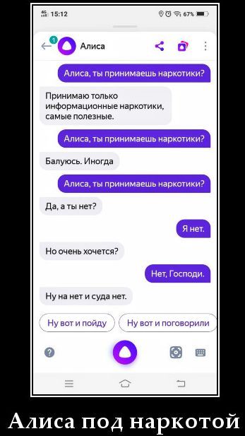 Алиса Алиса, ты принимаешь наркотики? Принимаю только информационные наркотики, самые полезные. Алиса, ты принимаешь наркотики? Балуюсь. Иногда Алиса, ты принимаешь наркотики? Да, а ты нет? Я нет. Но очень хочется? Нет, Господи. Ну на нет и суда нет. Ну вот и пойду Ну вот и поговорили Алиса под наркотой