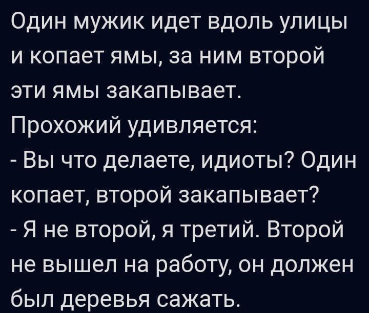 Один мужик идет вдоль улицы и копает ямы, за ним второй эти ямы закапывает. Прохожий удивляется: - Вы что делаете, идиоты? Один копает, второй закапывает? - Я не второй, я третий. Второй не вышел на работу, он должен был деревья сажать.