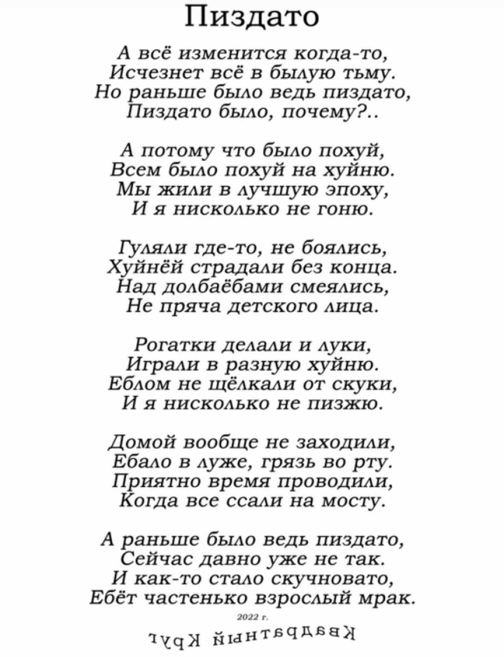 Пиздато
А всё изменится когда-то,
Исчезнет всё в былую тьму.
Но раньше было ведь пиздато,
Пиздато было, почему?..

А потому что было похуй,
Всем было похуй на хуйню.
Мы жили в лучшую эпоху,
И я нисколько не гоню.

Гуляли где-то, не боялись,
Хуйнёй страдали без конца.
Над долбаёбами смеялись,
Не пряча детского лица.

Рогатки делали и луки,
Играли в