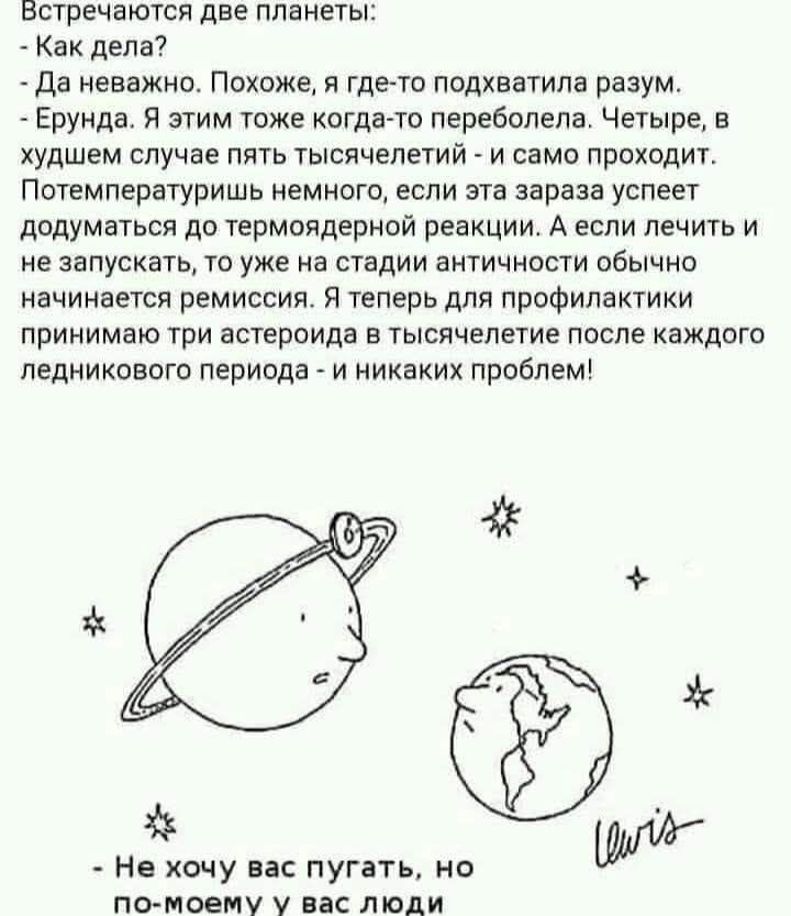 Встречаются две планеты: - Как дела? - Да неважно. Похоже, я где-то подхватила разум. - Ерунда. Я этим тоже когда-то переболела. Четыре, в худшем случае пять тысячелетий - и само проходит. Потемпературишь немного, если эта зараза успеет додуматься до термоядерной реакции. А если лечить и не запускать, то уже на стадии античности обычно начинается