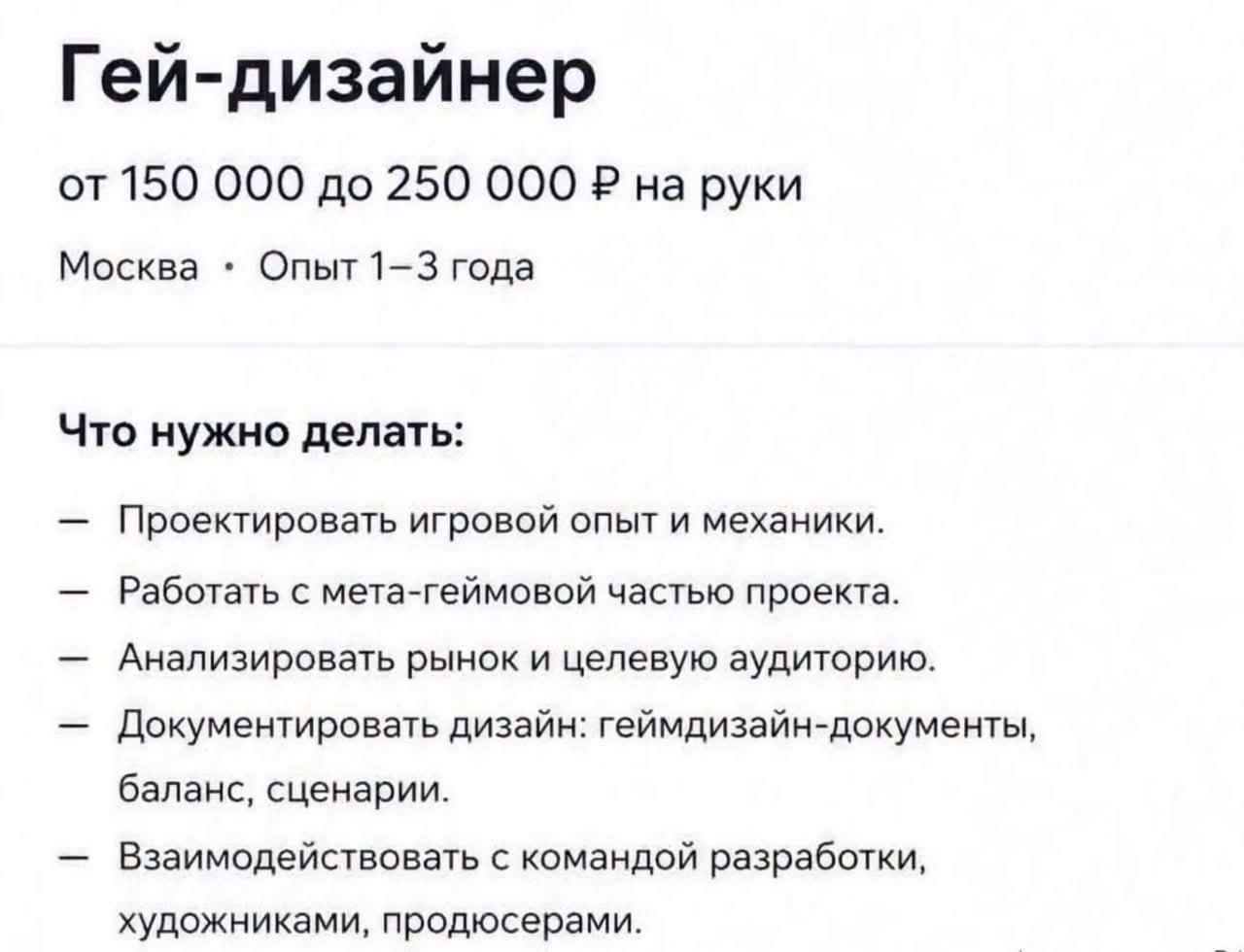 Гей-дизайнер от 150 000 до 250 000 Р на руки Москва • Опыт 1–3 года Что нужно делать: — Проектировать игровой опыт и механики. — Работать с мета-геймовой частью проекта. — Анализировать рынок и целевую аудиторию. — Документировать дизайн: геймдизайн-документы, баланс, сценарии. — Взаимодействовать с командой разработки, художниками, продюсерами.