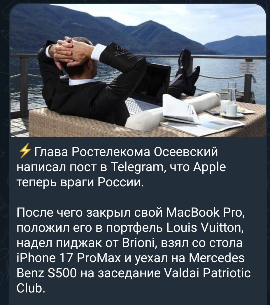 ⚡ Глава Ростелекома Осеевский написал пост в Telegram, что Apple теперь враги России. После чего закрыл свой MacBook Pro, положил его в портфель Louis Vuitton, надел пиджак от Brioni, взял со стола iPhone 17 ProMax и уехал на Mercedes Benz S500 на заседание Valdai Patriotic Club.