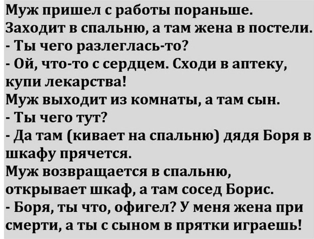Муж пришел с работы пораньше. Заходит в спальню, а там жена в постели. - Ты чего разлеглась-то? - Ой, что-то с сердцем. Сходи в аптеку, купи лекарства! Муж выходит из комнаты, а там сын. - Ты чего тут? - Да там (кивает на спальню) дядя Боря в шкафу прячется. Муж возвращается в спальню, открывает шкаф, а там сосед Борис. - Боря, ты что, офигел? У