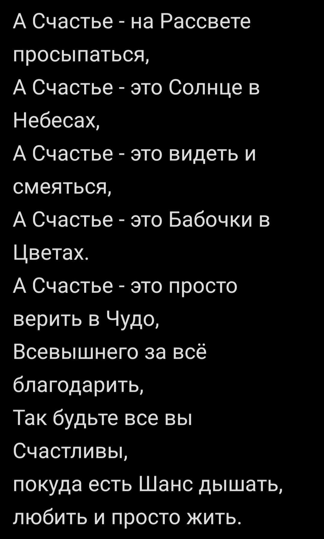 А Счастье - на Рассвете просыпаться, А Счастье - это Солнце в Небесах, А Счастье - это видеть и смеяться, А Счастье - это Бабочки в Цветах. А Счастье - это просто верить в Чудо, Всевышнего за всё благодарить, Так будьте все вы Счастливы, покуда есть Шанс дышать, любить и просто жить.