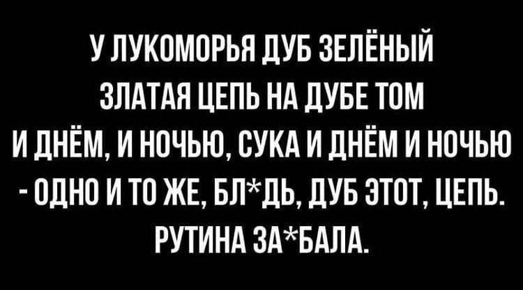 У ЛУКОМОРЬЯ ДУБ ЗЕЛЁНЫЙ ЗЛАТАЯ ЦЕПЬ НА ДУБЕ ТОМ И ДНЁМ, И НОЧЬЮ, СУКА И ДНЁМ И НОЧЬЮ - ОДНО И ТО ЖЕ, БЛ*ДЬ, ДУБ ЭТОТ, ЦЕПЬ. РУТИНА ЗА*БАЛА.