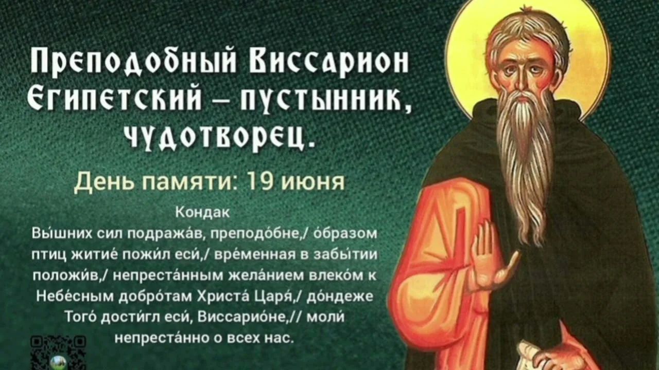 Преподобный Виссарион Египетский – пустынник, чудотворец. День памяти: 19 июня. Кондак. Вышних сил подражав, преподобне, образом птиц житие пожил еси, временная в забытии положив, непрестанным желанием влекóм к Небесным добротам Христа Царя, дóндеже Тогó достиг еси, Виссариóне, моли непрестанно о всех нас.