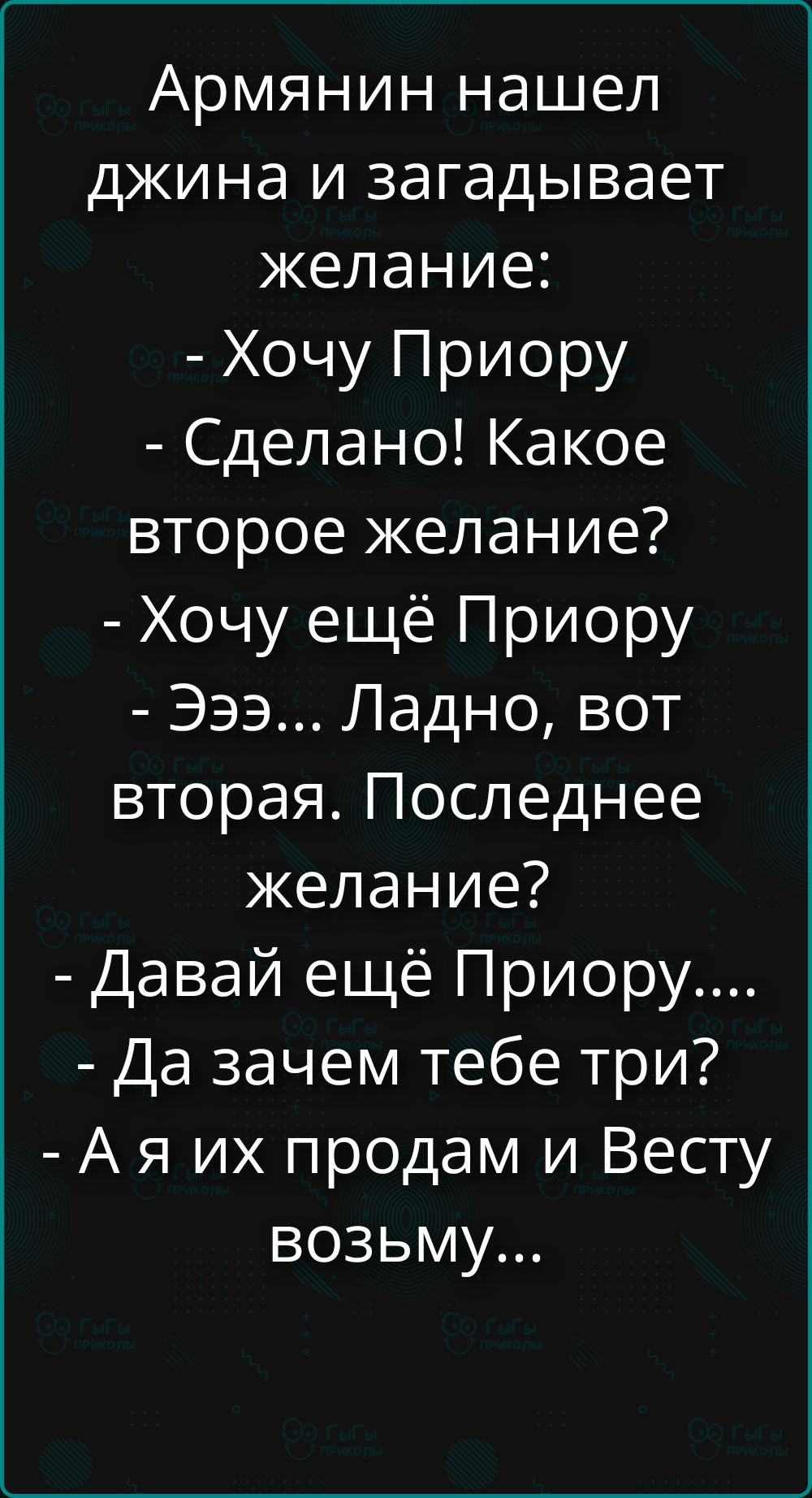 Армянин нашел джина и загадывает желание:
- Хочу Приору
- Сделано! Какое второе желание?
- Хочу ещё Приору
- Эээ... Ладно, вот вторая. Последнее желание?
- Давай ещё Приору....
- Да зачем тебе три?
- А я их продам и Весту возьму...