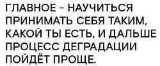 ГЛАВНОЕ – НАУЧИТЬСЯ ПРИНИМАТЬ СЕБЯ ТАКИМ, КАКОЙ ТЫ ЕСТЬ, И ДАЛЬШЕ ПРОЦЕСС ДЕГРАДАЦИИ ПОЙДЁТ ПРОЩЕ.