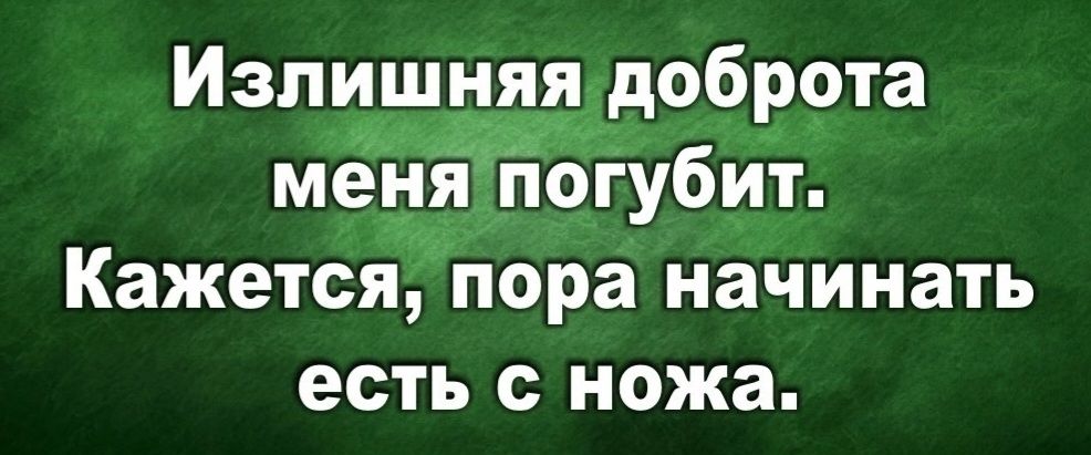 Излишняя доброта меня погубит. Кажется, пора начинать есть с ножа.