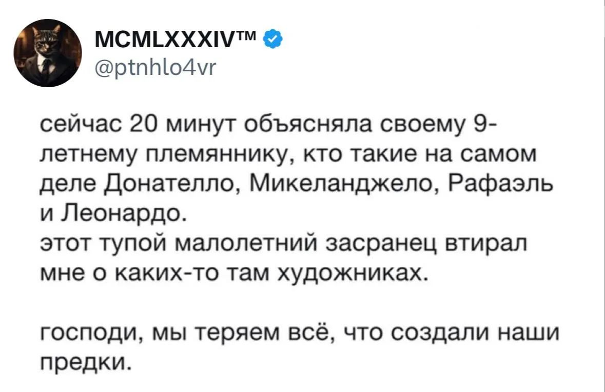сейчас 20 минут объясняла своему 9-летнему племяннику, кто такие на самом деле Донателло, Микеланджело, Рафаэль и Леонардо. этот тупой малолетний засранец втирал мне о каких-то там художниках. господи, мы теряем всё, что создали наши предки.