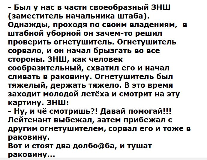 – Был у нас в части своеобразный ЗНШ (заместитель начальника штаба). Однажды, проходя по своим владениям, в штабной уборной он зачем-то решил проверить огнетушитель. Огнетушитель сорвало, и он начал брызгать во все стороны. ЗНШ, как человек сообразительный, схватил его и начал сливать в раковину. Огнетушитель был тяжелый, держать тяжело. В это