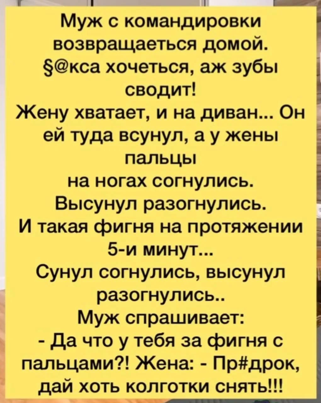 Муж с командировки возвращается домой. §@кса хочется, аж зубы сводит! Жену хватает, и на диван... Он ей туда всунул, а у жены пальцы на ногах согнулись. Высунул разогнулись. И такая фигня на протяжении 5-и минут... Сунул согнулись, высунул разогнулись.. Муж спрашивает: - Да что у тебя за фигня с пальцами?! Жена: - Пр#дрок, дай хоть колготки