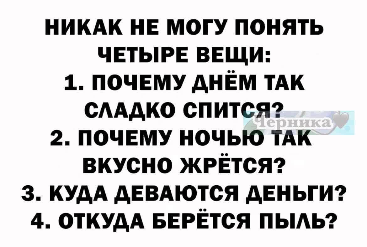 НИКАК НЕ МОГУ ПОНЯТЬ ЧЕТЫРЕ ВЕЩИ: 1. ПОЧЕМУ ДНЁМ ТАК СЛАДКО СПИТСЯ? 2. ПОЧЕМУ НОЧЬЮ ТАК ВКУСНО ЖРЁТСЯ? 3. КУДА ДЕВАЮТСЯ ДЕНЬГИ? 4. ОТКУДА БЕРЁТСЯ ПЫЛЬ?