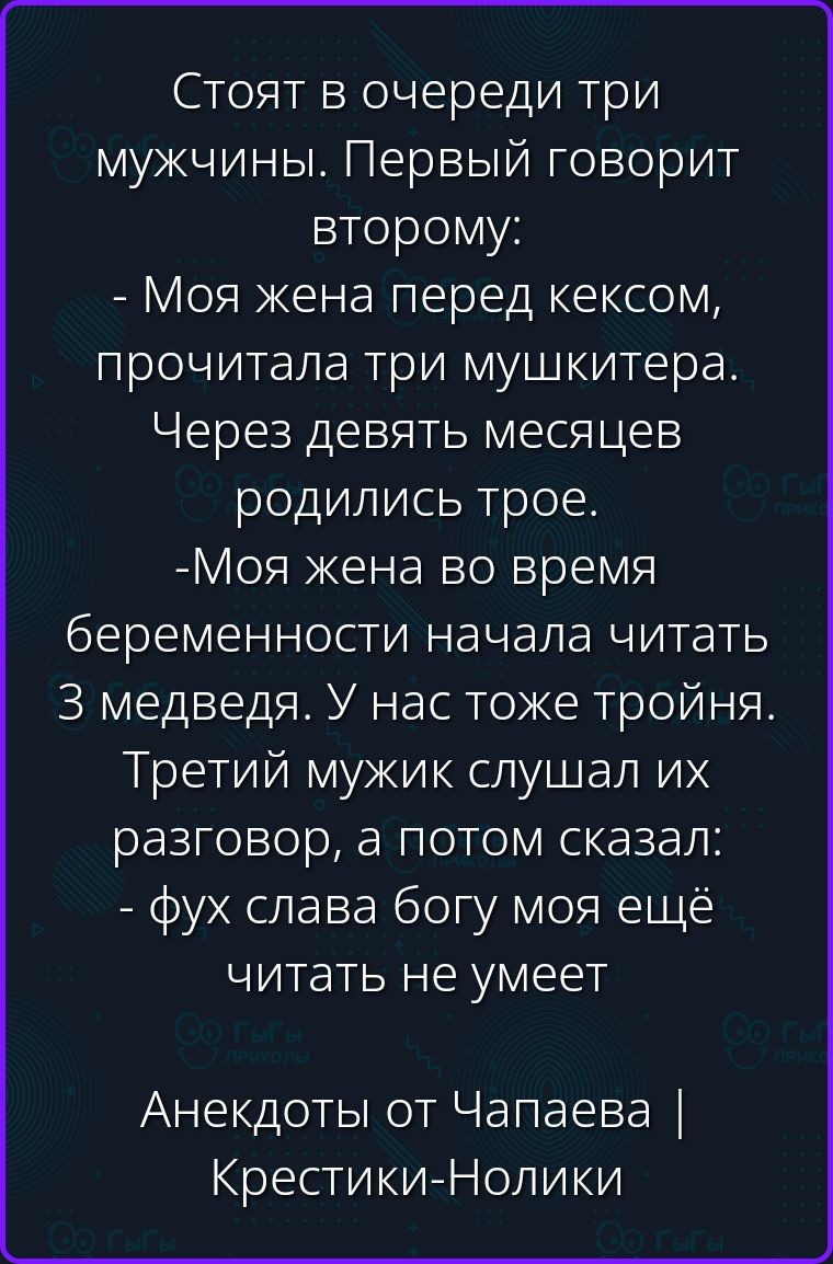 Стоят в очереди три мужчины. Первый говорит второму: - Моя жена перед кексом, прочитала три мушкетера. Через девять месяцев родились трое. -Моя жена во время беременности начала читать 3 медведя. У нас тоже тройня. Третий мужик слушал их разговор, а потом сказал: - фух слава богу моя ещё читать не умеет Анекдоты от Чапаева | Крестики-Нолики
