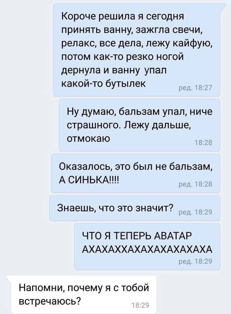 Короче решила я сегодня принять ванну, зажгла свечи, релакс, все дела, лежу кайфую, потом как-то резко ногой дернула и в ванну упал какой-то бутылек. Ну думаю, бальзам упал, ниче страшного. Лежу дальше, отмокаю. Оказалось, это был не бальзам, А СИНЬКА!!!! Знаешь, что это значит? ЧТО Я ТЕПЕРЬ АВАТАР АХАХАХХАХАХАХАХАХА. Напомни, почему я с тобой