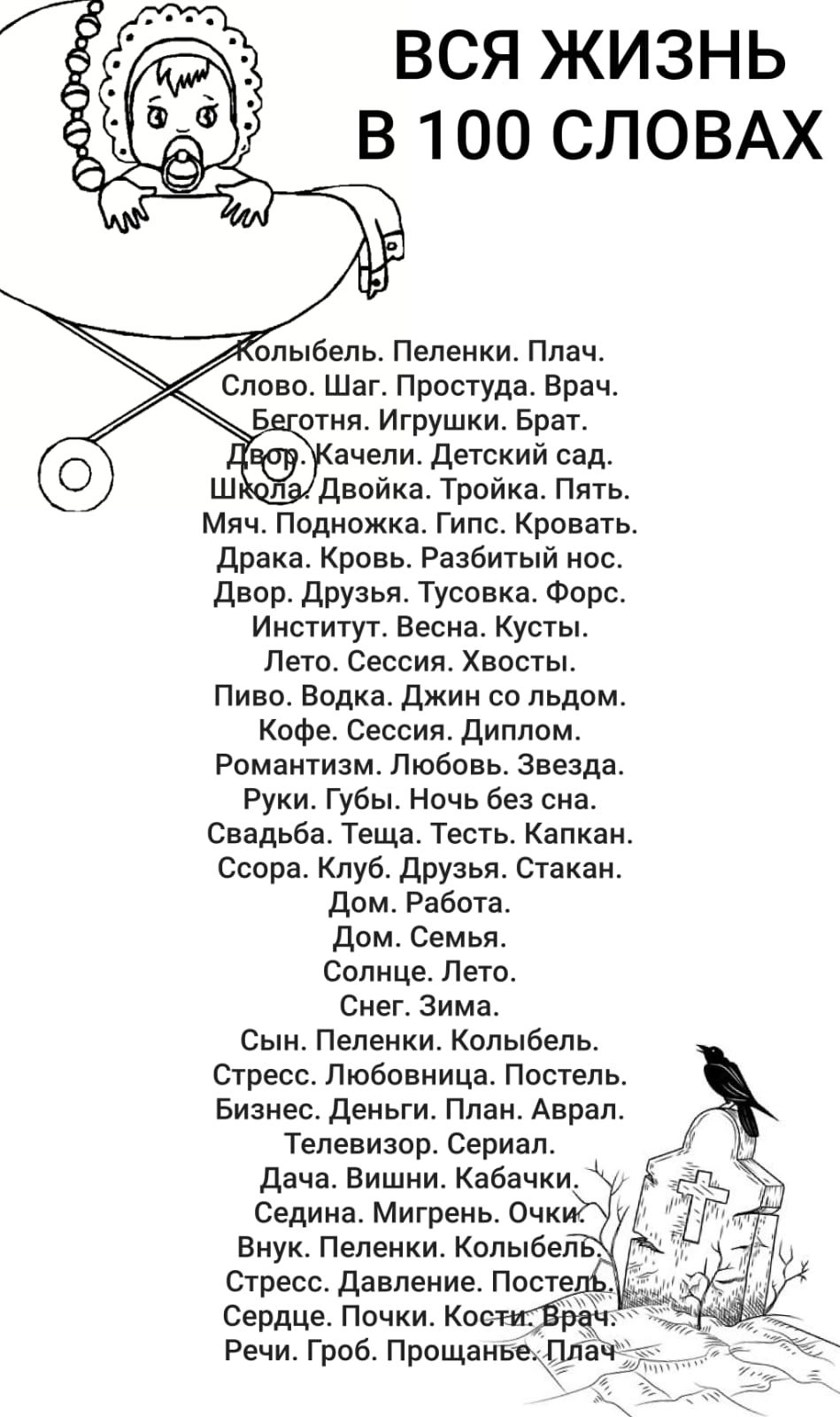 ВСЯ ЖИЗНЬ В 100 СЛОВАХ Колыбель. Пеленки. Плач. Слово. Шаг. Простуда. Врач. Беготня. Игрушки. Брат. Двор. Качели. Детский сад. Школа. Двойка. Тройка. Пять. Мяч. Подножка. Гипс. Кровать. Драка. Кровь. Разбитый нос. Двор. Друзья. Тусовка. Форс. Институт. Весна. Кусты. Лето. Сессия. Хвосты. Пиво. Водка. Джин со льдом. Кофе. Сессия. Диплом. Романтизм.