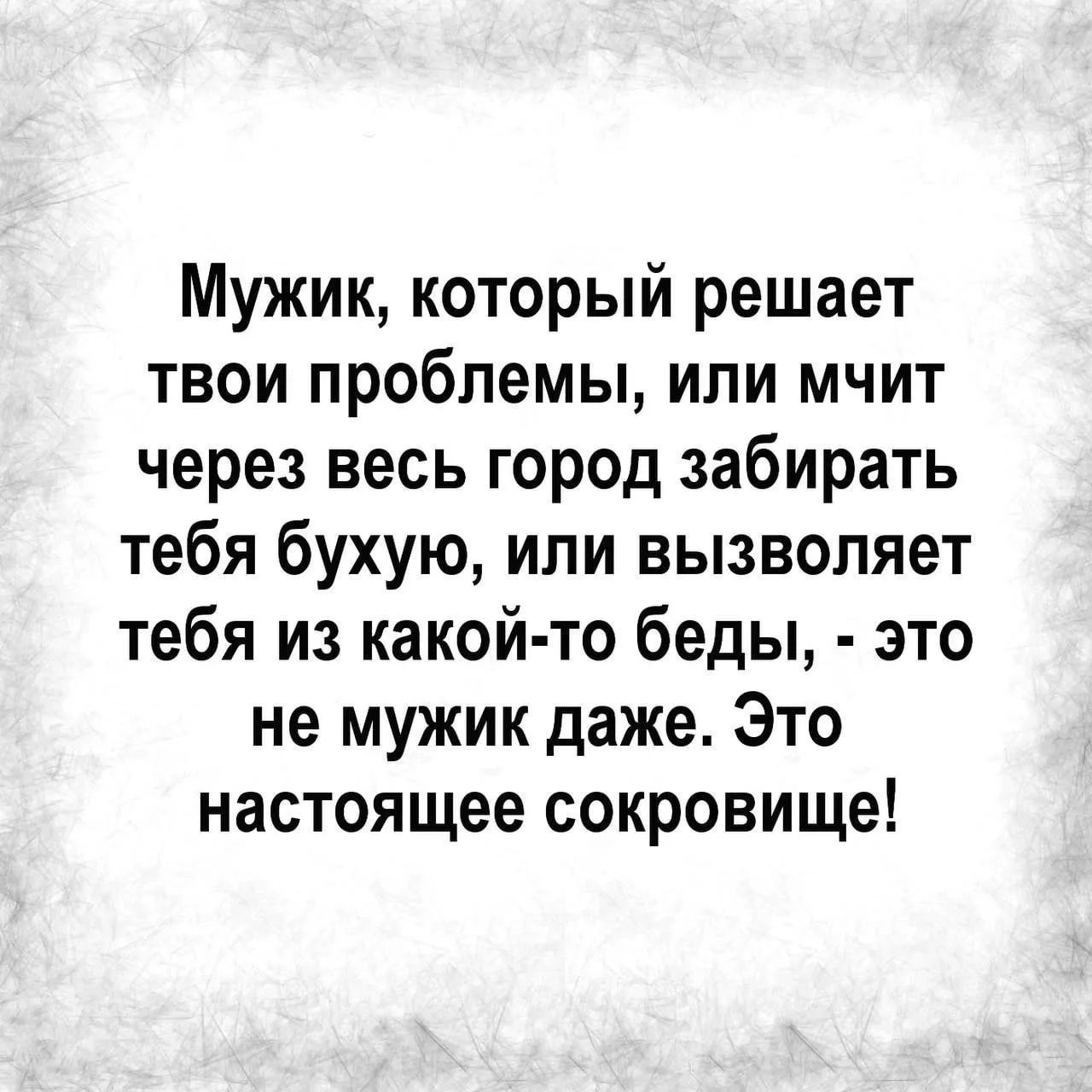 Мужик, который решает твои проблемы, или мчит через весь город забирать тебя бухую, или вызволяет тебя из какой-то беды, - это не мужик даже. Это настоящее сокровище!