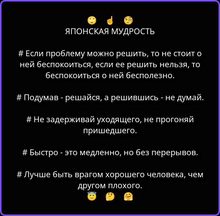 ЯПОНСКАЯ МУДРОСТЬ
# Если проблему можно решить, то не стоит о ней беспокоиться, если ее решить нельзя, то беспокоиться о ней бесполезно.
# Подумав - решайся, а решившись - не думай.
# Не задерживай уходящего, не прогоняй пришедшего.
# Быстро - это медленно, но без перерывов.
# Лучше быть врагом хорошего человека, чем другом плохого.