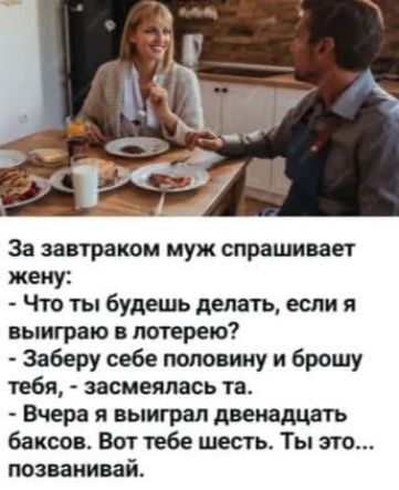 За завтраком муж спрашивает жену: - Что ты будешь делать, если я выиграю в лотерею? - Заберу себе половину и брошу тебя, - засмеялась та. - Вчера я выиграл двенадцать баксов. Вот тебе шесть. Ты это... позванивай.