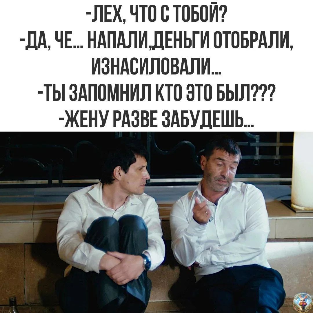 -ЛЕХ, ЧТО С ТОБОЙ?
-ДА, ЧЕ... НАПАЛИ, ДЕНЬГИ ОТОБРАЛИ, ИЗНАСИЛОВАЛИ...
-ТЫ ЗАПОМНИЛ КТО ЭТО БЫЛ???
-ЖЕНУ РАЗВЕ ЗАБУДЕШЬ...