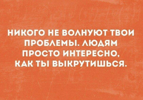 НИКОГО НЕ ВОЛНУЮТ ТВОИ ПРОБЛЕМЫ. ЛЮДЯМ ПРОСТО ИНТЕРЕСНО, КАК ТЫ ВЫКРУТИШЬСЯ.