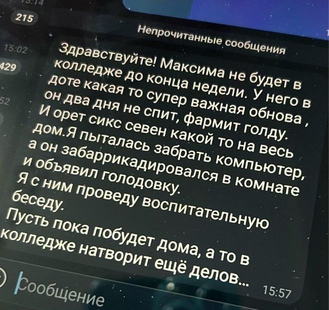 Здравствуйте! Максима не будет в колледже до конца недели. У него в доте какая то супер важная обнова, он два дня не спит, фармит голду. И орет сикс севен какой то на весь дом.Я пыталась забрать компьютер, а он забаррикадировался в комнате и объявил голодовку. Я с ним проведу воспитательную беседу. Пусть пока побудет дома, а то в колледже натворит