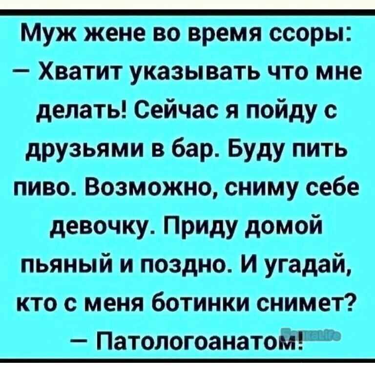 Муж жене во время ссоры: — Хватит указывать что мне делать! Сейчас я пойду с друзьями в бар. Буду пить пиво. Возможно, сниму себе девочку. Приду домой пьяный и поздно. И угадай, кто с меня ботинки снимет? — Патологоанатом!