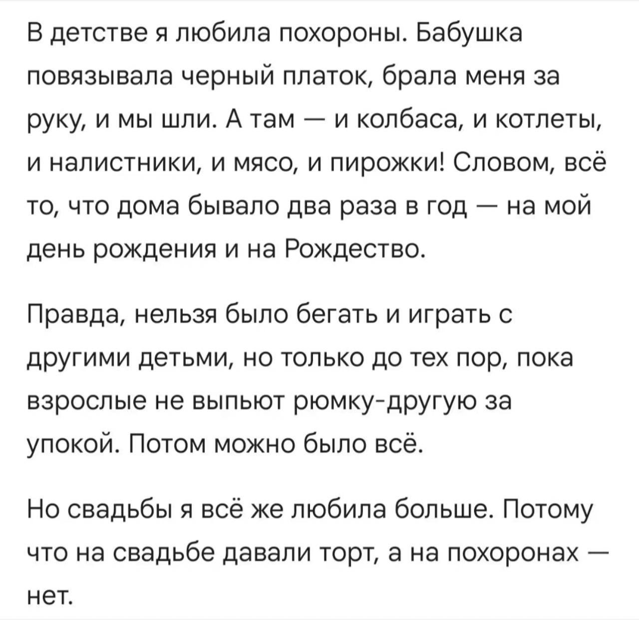 В детстве я любила похороны. Бабушка повязывала черный платок, брала меня за руку, и мы шли. А там — и колбаса, и котлеты, и налистники, и мясо, и пирожки! Словом, всё то, что дома бывало два раза в год — на мой день рождения и на Рождество. Правда, нельзя было бегать и играть с другими детьми, но только до тех пор, пока взрослые не выпьют