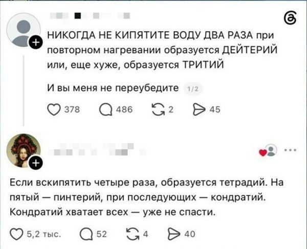 НИКОГДА НЕ КИПЯТИТЕ ВОДУ ДВА РАЗА при повторном нагревании образуется ДЕЙТЕРИЙ или, еще хуже, образуется ТРИТИЙ И вы меня не переубедите Если вскипятить четыре раза, образуется тетрадий. На пятый — пинтерий, при последующих — кондратий. Кондратий хватает всех — уже не спасти.