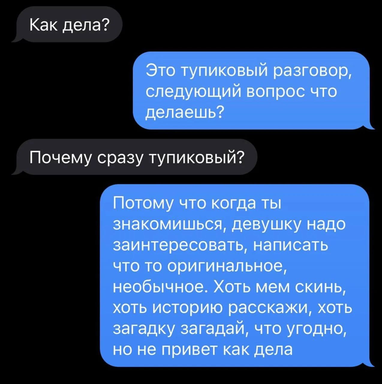 Как дела? Это тупиковый разговор, следующий вопрос что делаешь? Почему сразу тупиковый? Потому что когда ты знакомишься, девушку надо заинтересовать, написать что то оригинальное, необычное. Хоть мем скинь, хоть историю расскажи, хоть загадку загадай, что угодно, но не привет как дела