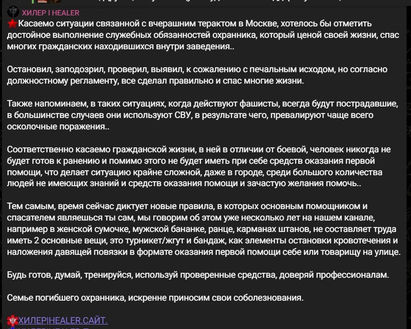 ХИЛЕР | HEALER
Касаемо ситуации связанной с вчерашним терактом в Москве, хотелось бы отметить достойное выполнение служебных обязанностей охранника, который ценой своей жизни, спас многих гражданских находившихся внутри заведения..
Остановил, заподозрил, проверил, выявил, к сожалению с печальным исходом, но согласно должностному регламенту, все