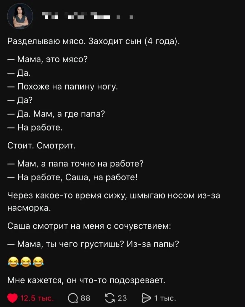 Разделываю мясо. Заходит сын (4 года). — Мама, это мясо? — Да. — Похоже на папину ногу. — Да? — Да. Мам, а где папа? — На работе. Стоит. Смотрит. — Мам, а папа точно на работе? — На работе, Саша, на работе! Через какое-то время сижу, шмыгаю носом из-за насморка. Саша смотрит на меня с сочувствием: — Мама, ты чего грустишь? Из-за папы? 😂😂😂 Мне
