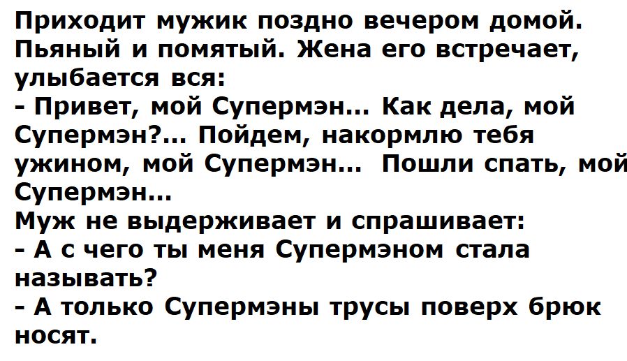 Приходит мужик поздно вечером домой. Пьяный и помятый. Жена его встречает, улыбается вся: - Привет, мой Супермэн... Как дела, мой Супермэн?... Пойдем, накормлю тебя ужином, мой Супермэн... Пошли спать, мой Супермэн... Муж не выдерживает и спрашивает: - А с чего ты меня Супермэном стала называть? - А только Супермэны трусы поверх брюк носят.