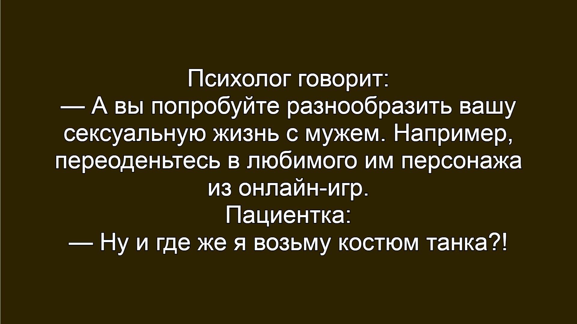 Психолог говорит:
— А вы попробуйте разнообразить вашу сексуальную жизнь с мужем. Например, переоденьтесь в любимого им персонажа из онлайн-игр.
Пациентка:
— Ну и где же я возьму костюм танка?!