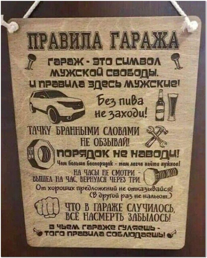 ПРАВИЛА ГАРАЖА
ГАРАЖ - ЭТО СИМВОЛ МУЖСКОЙ СВОБОДЫ.
И ПРАВИЛА ЗДЕСЬ МУЖСКИЕ!
Без пива не заходи!
ТАЧКУ БРАННЫМИ СЛОВАМИ НЕ ОБЗЫВАЙ!
ПОРЯДОК НЕ НАВОДИ!
Чем больше беспорядок - тем легче найти нужное!
НА ЧАСЫ НЕ СМОТРИ
ВЫШЕЛ НА ЧАС, ВЕРНУЛСЯ ЧЕРЕЗ ТРИ
От хороших предложений не отказывайся!
(В другой раз не нальют.)
ЧТО В ГАРАЖЕ СЛУЧИЛОСЬ,
ВСЕ