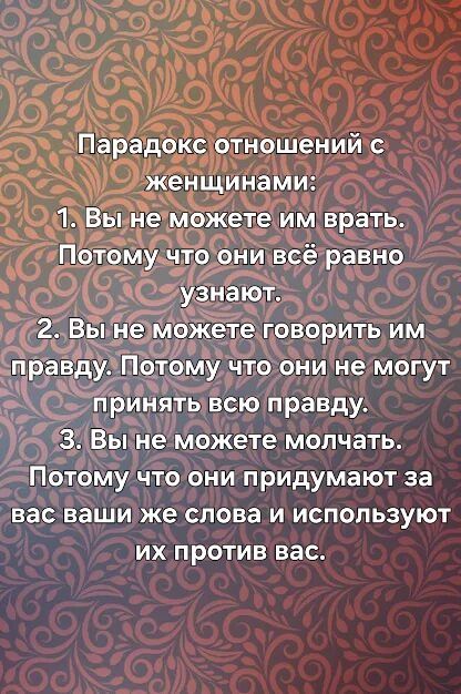 Парадокс отношений с женщинами: 1. Вы не можете им врать. Потому что они всё равно узнают. 2. Вы не можете говорить им правду. Потому что они не могут принять всю правду. 3. Вы не можете молчать. Потому что они придумают за вас ваши же слова и используют их против вас.