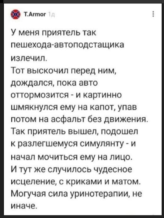 T.Armor 1д
У меня приятель так пешехода-автоподставщика излечил.
Тот выскочил перед ним, дождался, пока авто оттормозится - и картинно шмякнулся ему на капот, упав потом на асфальт без движения.
Так приятель вышел, подошел к разлегшемуся симулянту - и начал мочиться ему на лицо.
И тут же случилось чудесное исцеление, с криками и матом.
Могучая