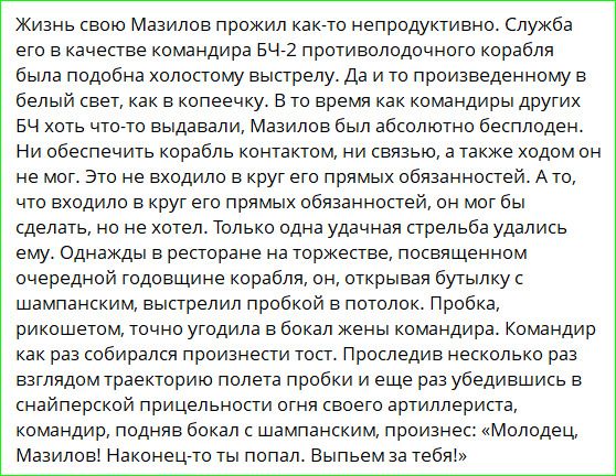 Жизнь свою Мазилов прожил как-то непродуктивно. Служба его в качестве командира БЧ-2 противолодочного корабля была подобна холостому выстрелу. Да и то произведенному в белый свет, как в копеечку. В то время как командиры других БЧ хоть что-то выдавали, Мазилов был абсолютно бесплоден. Ни обеспечить корабль контактом, ни связью, а также ходом он не