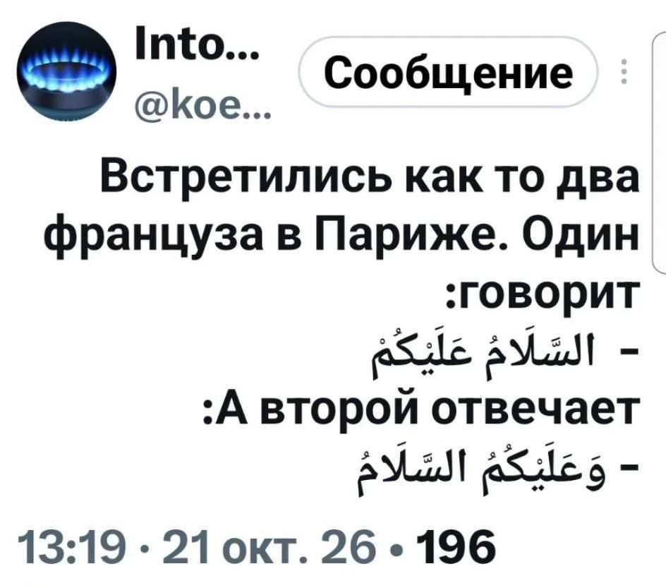 Into... @koe... Сообщение Встретились как то два француза в Париже. Один :говорит - السَّلَامُ عَلَيْكُمْ :А второй отвечает - وَعَلَيْكُمُ السَّلَامُ 13:19 · 21 окт. 26 · 196