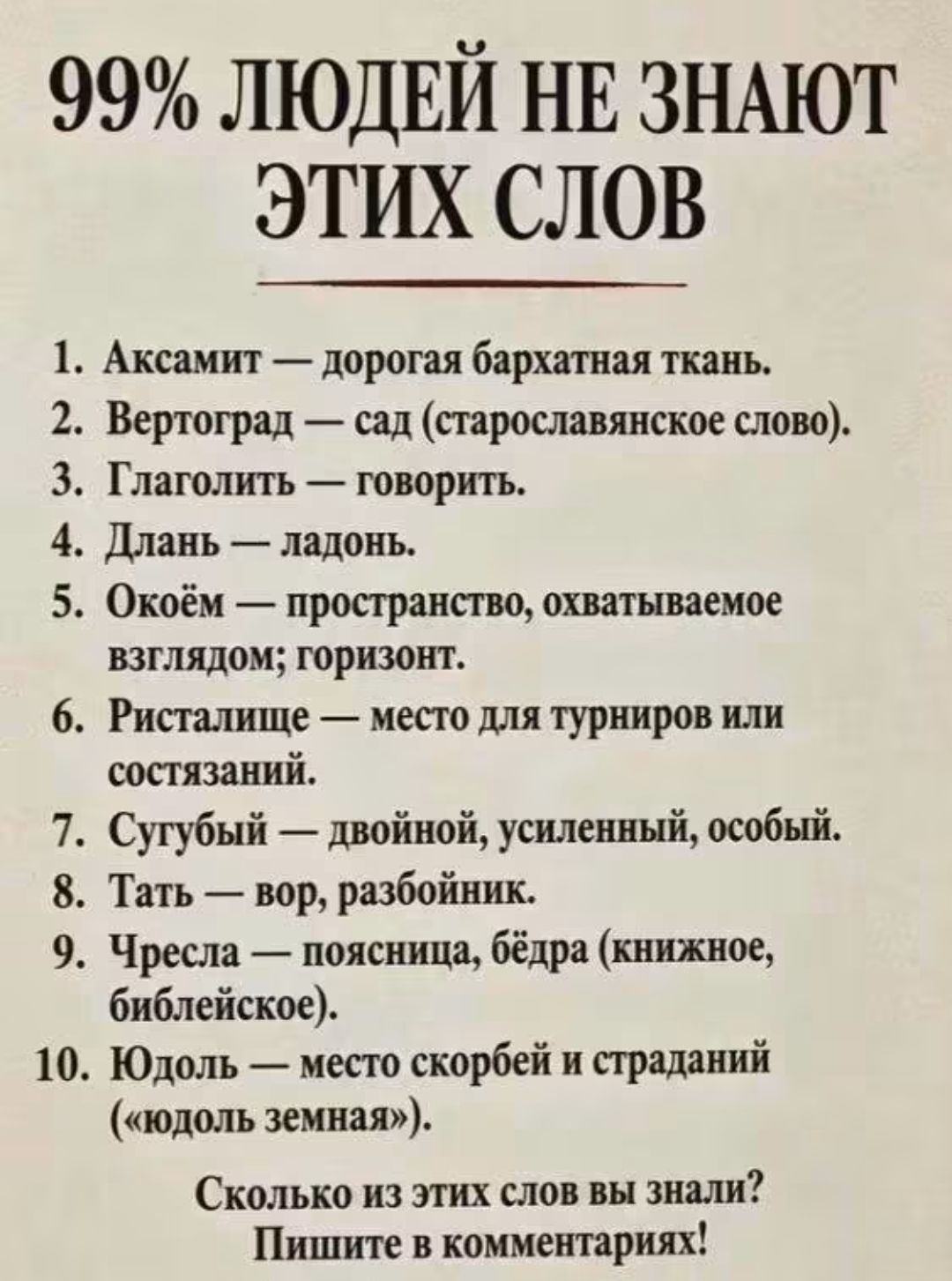 99% людей не знают этих слов. 1. Аксамит — дорогая бархатная ткань. 2. Вертоград — сад. 3. Глаголить — говорить. 4. Длань — ладонь. 5. Окоём — пространство, охватываемое взглядом; горизонт. 6. Ристалище — место для турниров или состязаний. 7. Сугубый — двойной, усиленный, особый. 8. Тать — вор, разбойник. 9. Чресла — поясница, бёдра. 10. Юдоль —