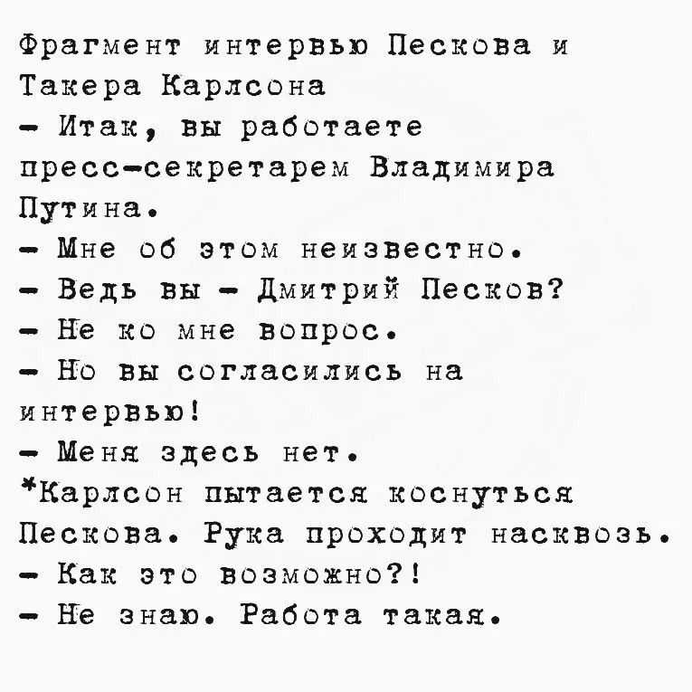 Фрагмент интервью Пескова и Такера Карлсона. Итак, вы работаете пресс-секретарем Владимира Путина. Мне об этом неизвестно. Ведь вы - Дмитрий Песков? Не ко мне вопрос. Но вы согласились на интервью! Меня здесь нет. Карлсон пытается коснуться Пескова. Рука проходит насквозь. Как это возможно?! Не знаю. Работа такая.
